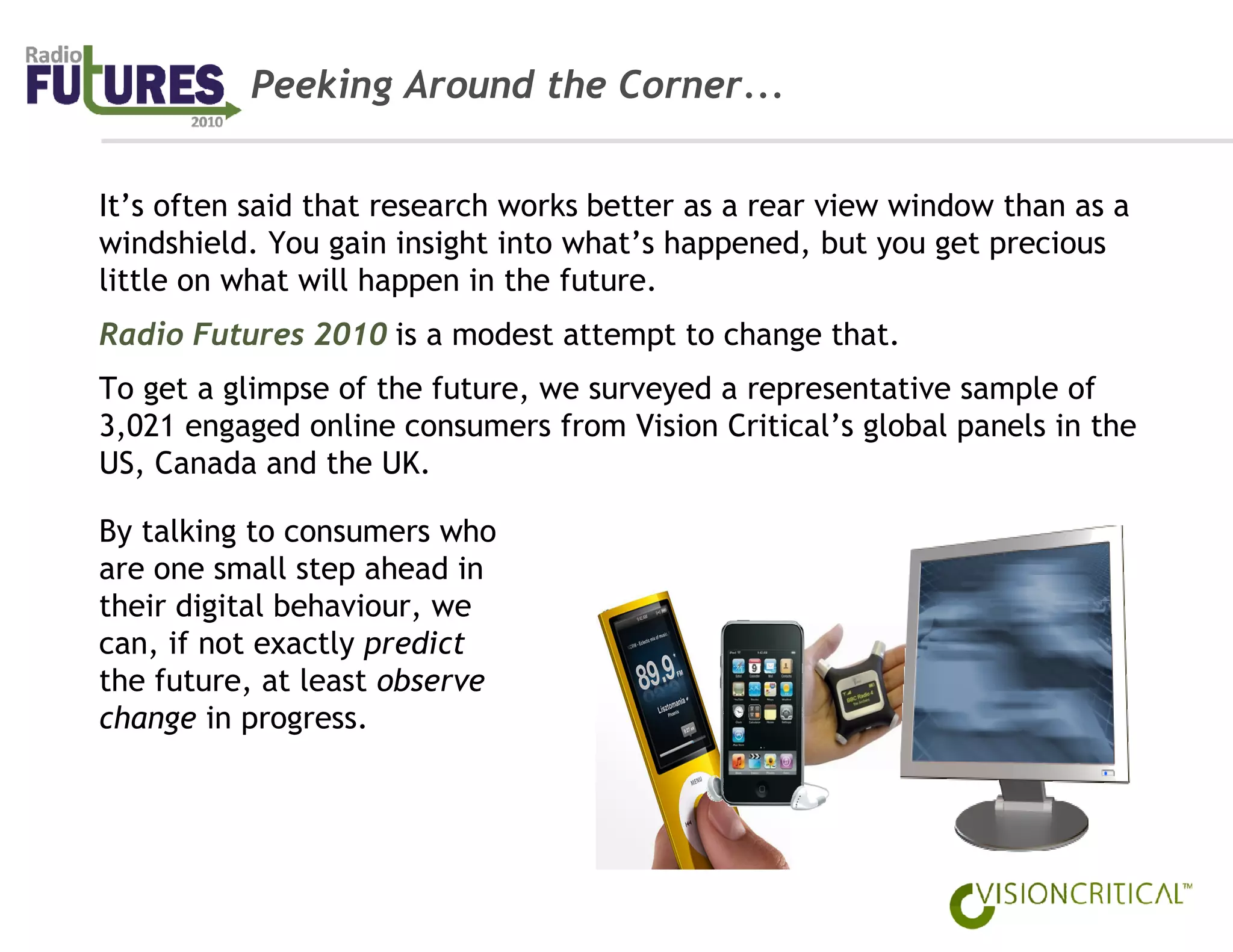 Peeking Around the Corner...


It’s often said that research works better as a rear view window than as a
windshield. You gain insight into what’s happened, but you get precious
little on what will happen in the future.
Radio Futures 2010 is a modest attempt to change that.
To get a glimpse of the future, we surveyed a representative sample of
3,021 engaged online consumers from Vision Critical’s global panels in the
US, Canada and the UK.

By talking to consumers who
are one small step ahead in
their digital behaviour, we
can, if not exactly predict
the future, at least observe
change in progress.
 