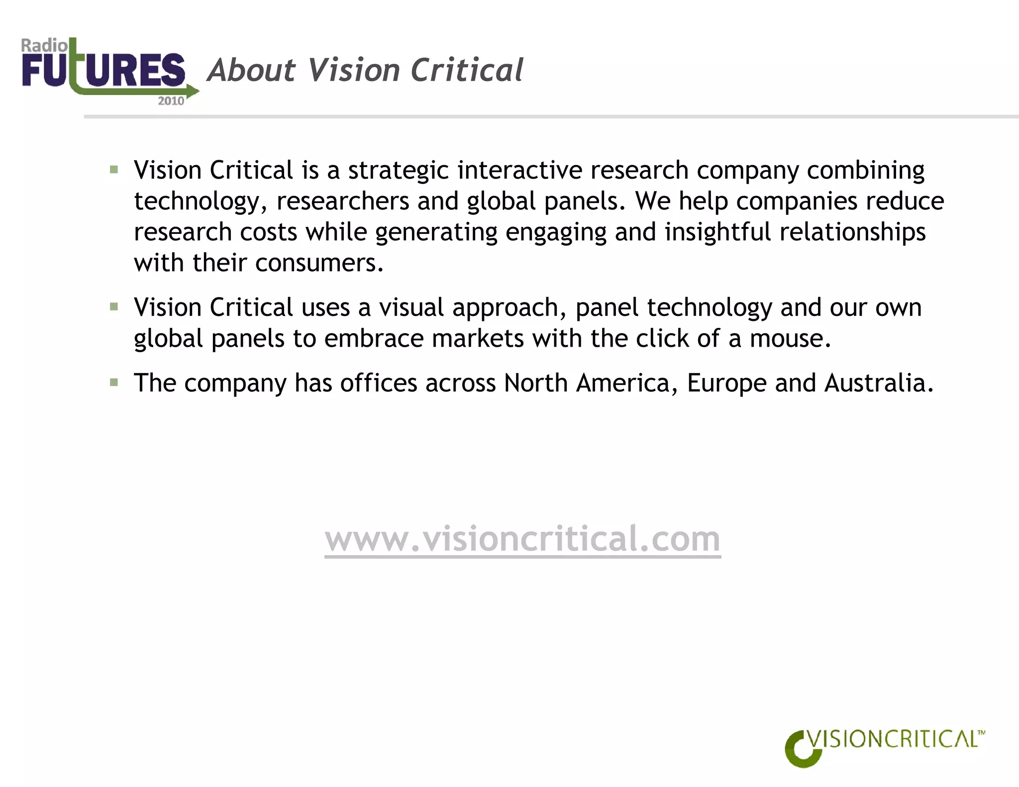 About Vision Critical


Vision Critical is a strategic interactive research company combining
technology, researchers and global panels. We help companies reduce
research costs while generating engaging and insightful relationships
with their consumers.
Vision Critical uses a visual approach, panel technology and our own
global panels to embrace markets with the click of a mouse.
The company has offices across North America, Europe and Australia.




                www.visioncritical.com
 