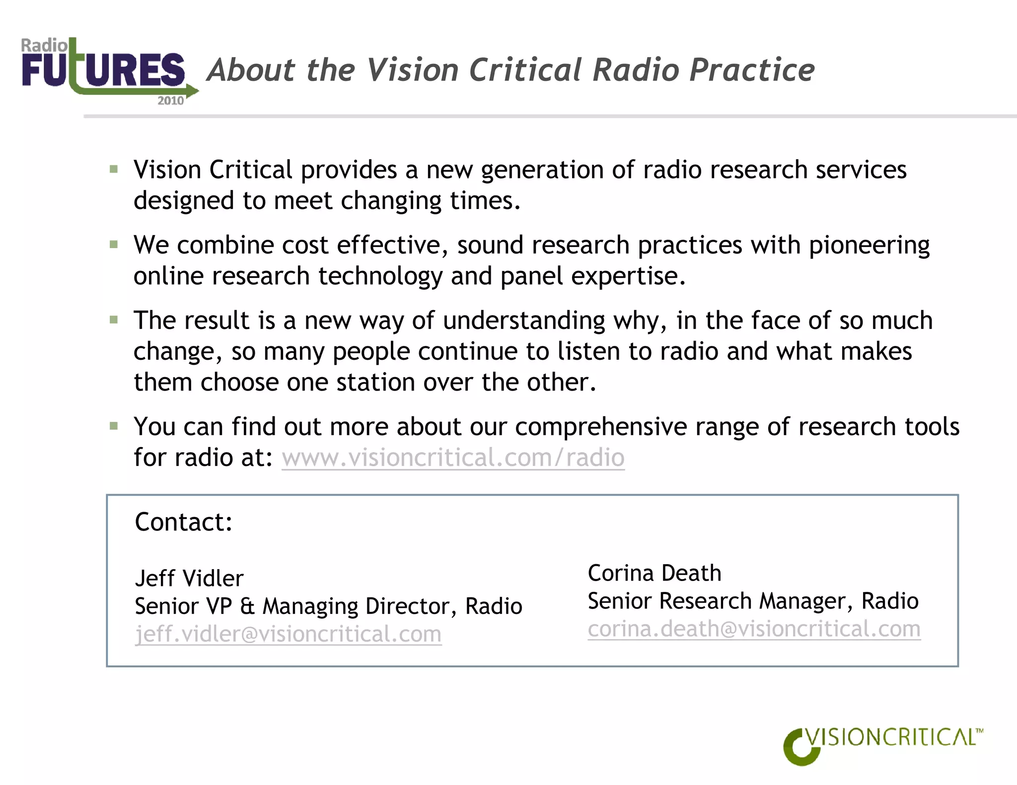 About the Vision Critical Radio Practice


Vision Critical provides a new generation of radio research services
designed to meet changing times.
We combine cost effective, sound research practices with pioneering
online research technology and panel expertise.
The result is a new way of understanding why, in the face of so much
change, so many people continue to listen to radio and what makes
them choose one station over the other.
You can find out more about our comprehensive range of research tools
for radio at: www.visioncritical.com/radio

Contact:

Jeff Vidler                            Corina Death
Senior VP & Managing Director, Radio   Senior Research Manager, Radio
jeff.vidler@visioncritical.com         corina.death@visioncritical.com
 