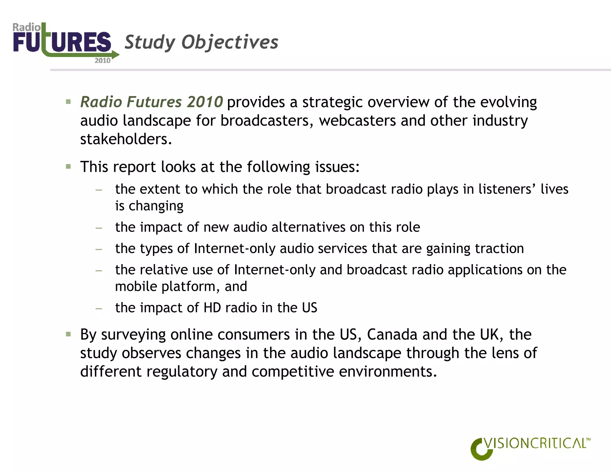 Study Objectives


Radio Futures 2010 provides a strategic overview of the evolving
audio landscape for broadcasters, webcasters and other industry
stakeholders.
This report looks at the following issues:
  – the extent to which the role that broadcast radio plays in listeners’ lives
    is changing
  – the impact of new audio alternatives on this role
  – the types of Internet-only audio services that are gaining traction
  – the relative use of Internet-only and broadcast radio applications on the
    mobile platform, and
  – the impact of HD radio in the US
By surveying online consumers in the US, Canada and the UK, the
study observes changes in the audio landscape through the lens of
different regulatory and competitive environments.
 