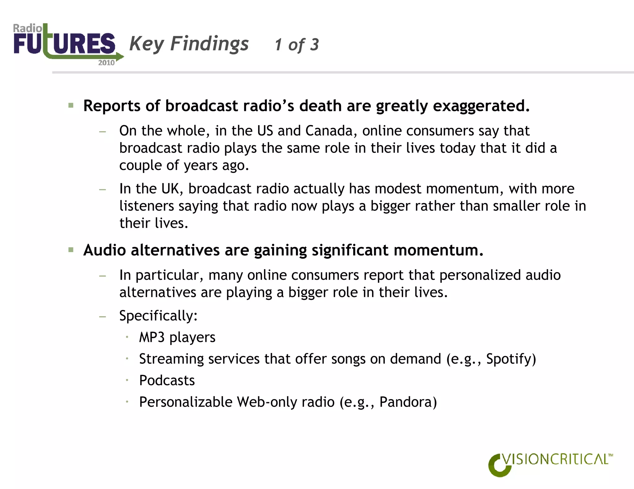Key Findings           1 of 3


Reports of broadcast radio’s death are greatly exaggerated.
  – On the whole, in the US and Canada, online consumers say that
    broadcast radio plays the same role in their lives today that it did a
    couple of years ago.
  – In the UK, broadcast radio actually has modest momentum, with more
    listeners saying that radio now plays a bigger rather than smaller role in
    their lives.
Audio alternatives are gaining significant momentum.
  – In particular, many online consumers report that personalized audio
    alternatives are playing a bigger role in their lives.
  – Specifically:
       MP3 players
       Streaming services that offer songs on demand (e.g., Spotify)
       Podcasts
       Personalizable Web-only radio (e.g., Pandora)
 