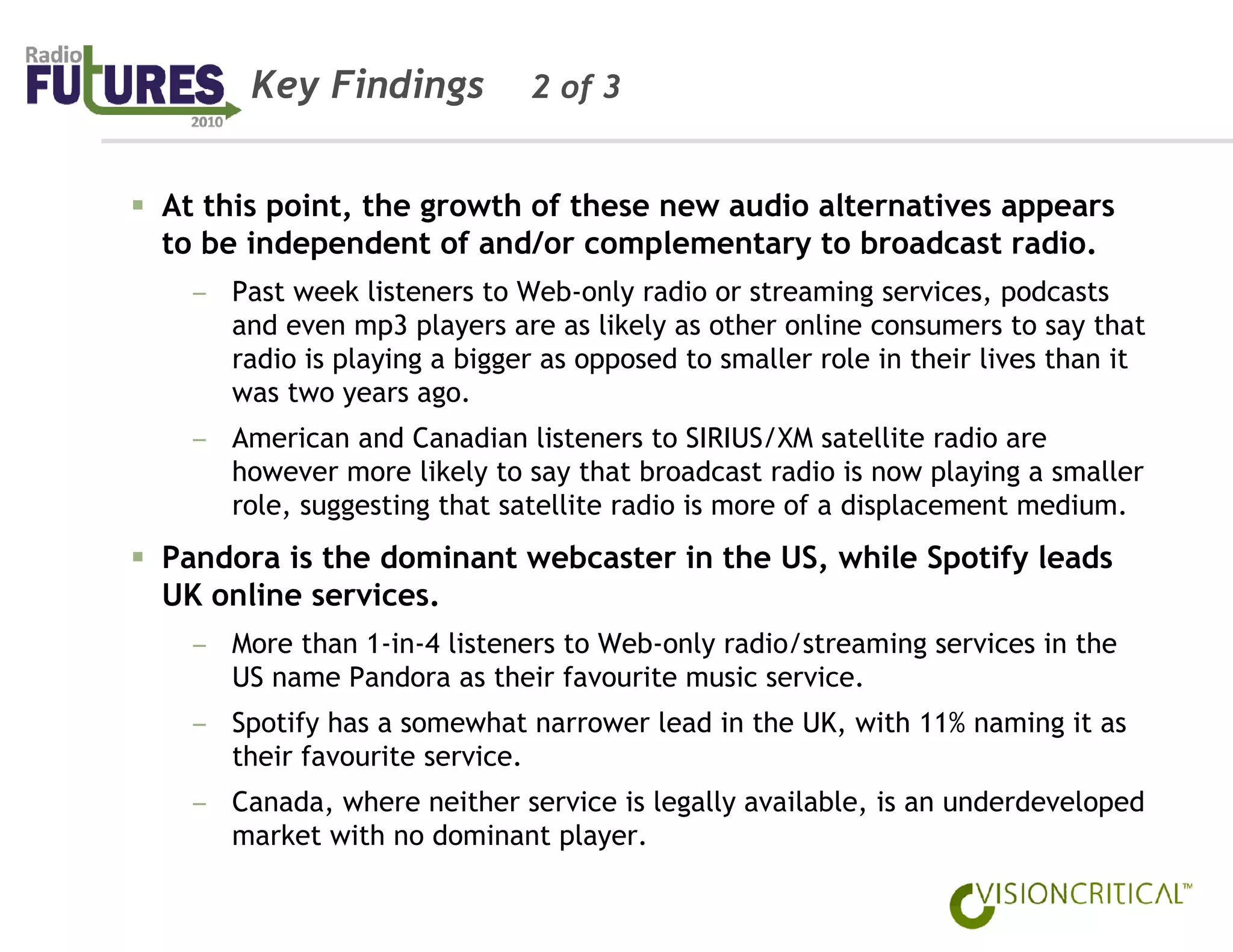 Key Findings           2 of 3


At this point, the growth of these new audio alternatives appears
to be independent of and/or complementary to broadcast radio.
  – Past week listeners to Web-only radio or streaming services, podcasts
    and even mp3 players are as likely as other online consumers to say that
    radio is playing a bigger as opposed to smaller role in their lives than it
    was two years ago.
  – American and Canadian listeners to SIRIUS/XM satellite radio are
    however more likely to say that broadcast radio is now playing a smaller
    role, suggesting that satellite radio is more of a displacement medium.
Pandora is the dominant webcaster in the US, while Spotify leads
UK online services.
  – More than 1-in-4 listeners to Web-only radio/streaming services in the
    US name Pandora as their favourite music service.
  – Spotify has a somewhat narrower lead in the UK, with 11% naming it as
    their favourite service.
  – Canada, where neither service is legally available, is an underdeveloped
    market with no dominant player.
 