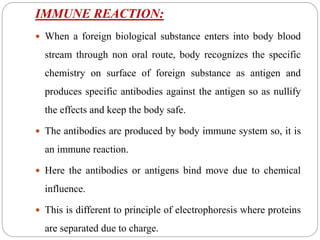 IMMUNE REACTION:
 When a foreign biological substance enters into body blood
stream through non oral route, body recognizes the specific
chemistry on surface of foreign substance as antigen and
produces specific antibodies against the antigen so as nullify
the effects and keep the body safe.
 The antibodies are produced by body immune system so, it is
an immune reaction.
 Here the antibodies or antigens bind move due to chemical
influence.
 This is different to principle of electrophoresis where proteins
are separated due to charge.
 