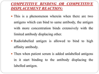 COMPETITIVE BINDING OR COMPETITIVE
DISPLACEMENT REACTION:
 This is a phenomenon wherein when there are two
antigens which can bind to same antibody, the antigen
with more concentration binds extensively with the
limited antibody displacing other.
 Radiolabelled antigen is allowed to bind to high
affinity antibody.
 Then when patient serum is added unlabelled antigens
in it start binding to the antibody displacing the
labelled antigen.
 