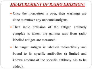 MEASUREMENT OF RADIO EMISSION:
 Once the incubation is over, then washings are
done to remove any unbound antigens.
 Then radio emission of the antigen antibody
complex is taken, the gamma rays from radio
labelled antigen are measured.
 The target antigen is labelled radioactively and
bound to its specific antibodies (a limited and
known amount of the specific antibody has to be
added).
 