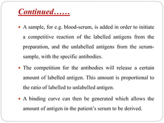 Continued……
 A sample, for e.g. blood-serum, is added in order to initiate
a competitive reaction of the labelled antigens from the
preparation, and the unlabelled antigens from the serum-
sample, with the specific antibodies.
 The competition for the antibodies will release a certain
amount of labelled antigen. This amount is proportional to
the ratio of labelled to unlabelled antigen.
 A binding curve can then be generated which allows the
amount of antigen in the patient’s serum to be derived.
 