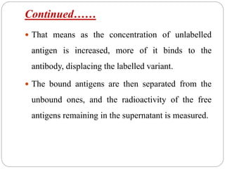 Continued……
 That means as the concentration of unlabelled
antigen is increased, more of it binds to the
antibody, displacing the labelled variant.
 The bound antigens are then separated from the
unbound ones, and the radioactivity of the free
antigens remaining in the supernatant is measured.
 