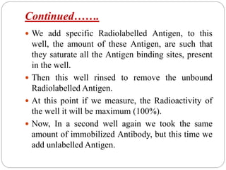 Continued…….
 We add specific Radiolabelled Antigen, to this
well, the amount of these Antigen, are such that
they saturate all the Antigen binding sites, present
in the well.
 Then this well rinsed to remove the unbound
Radiolabelled Antigen.
 At this point if we measure, the Radioactivity of
the well it will be maximum (100%).
 Now, In a second well again we took the same
amount of immobilized Antibody, but this time we
add unlabelled Antigen.
 