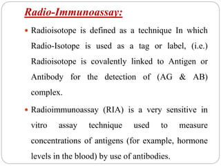 Radio-Immunoassay:
 Radioisotope is defined as a technique In which
Radio-Isotope is used as a tag or label, (i.e.)
Radioisotope is covalently linked to Antigen or
Antibody for the detection of (AG & AB)
complex.
 Radioimmunoassay (RIA) is a very sensitive in
vitro assay technique used to measure
concentrations of antigens (for example, hormone
levels in the blood) by use of antibodies.
 