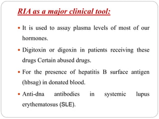 RIA as a major clinical tool:
 It is used to assay plasma levels of most of our
hormones.
 Digitoxin or digoxin in patients receiving these
drugs Certain abused drugs.
 For the presence of hepatitis B surface antigen
(hbsag) in donated blood.
 Anti-dna antibodies in systemic lupus
erythematosus (SLE).
 