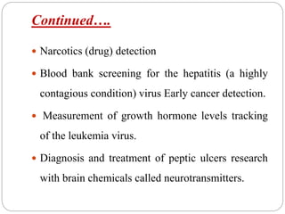 Continued….
 Narcotics (drug) detection
 Blood bank screening for the hepatitis (a highly
contagious condition) virus Early cancer detection.
 Measurement of growth hormone levels tracking
of the leukemia virus.
 Diagnosis and treatment of peptic ulcers research
with brain chemicals called neurotransmitters.
 