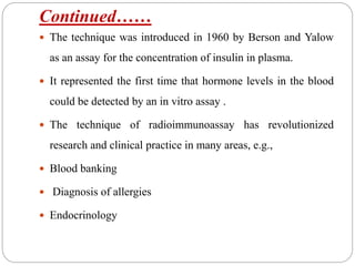 Continued……
 The technique was introduced in 1960 by Berson and Yalow
as an assay for the concentration of insulin in plasma.
 It represented the first time that hormone levels in the blood
could be detected by an in vitro assay .
 The technique of radioimmunoassay has revolutionized
research and clinical practice in many areas, e.g.,
 Blood banking
 Diagnosis of allergies
 Endocrinology
 