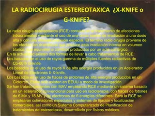 LA  R ADIOCIRUGIA ESTEREOTAXICA   ¿X- KNIFE  o G- KNIFE ?   La radio cirugía estereotáxica (RCE) consiste en el tratamiento de afecciones intracraneales mediante el uso de una única sesión de irradiación a una dosis alta y con una elevada precisión espacial. El término radio cirugía proviene de los efectos tan dramáticos que produce esta irradiación intensa en volumen blanco, que equivalen a cambios producidos por un acto quirúrgico.  En la actualidad existen dos formas de llevar a cabo tratamientos de RCE: Los basados en el uso de rayos gamma de múltiples fuentes radiactivas de  Co-60 Þ G-knife Los basados en el uso de rayos X de alta energía producidos en un Acelerador Lineal de Electrones Þ X-knife. Los basados en el uso de haces de protones de alta energía producidos en un Ciclotrón. Estos sólo existen en EEUU a modo de investigación. Se han tratado pacientes con MAV empleando RCE mediante un sistema basado en un acelerador convencional para uso en radioterapia, con haces de fotones de 6 MV y 18 MV y de electrones de 6 energías diferentes. Para la RCE se emplearon colimadores especiales y sistemas de fijación y localización comerciales, así como un Sistema Computarizado de Planificación de tratamientos de estereotaxia, desarrollado por físicos médicos.  