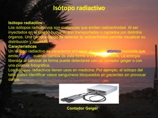 Isótopo radiactivo Isótopo radiactivo Los isótopos radioactivos son sustancias que emiten radioactividad. Al ser inyectados en el cuerpo humano, son transportados o captados por distintos órganos. Una cámara capaz de detectar la radioactividad permite visualizar su distribución y acumuló . Características Un isótopo radiactivo se caracteriza por tener un núcleo  atómico  inestable que emite  energía  cuando cambia de esta forma a una más estable. La energía liberada al cambiar de forma puede detectarse con un contador geiger o con una película fotográfica.  Los isótopos radiactivos tienen usos en medicina. Por ejemplo, el isótopo del talio puede identificar vasos sanguíneos bloqueados en pacientes sin provocar daños.  Contador Geiger 