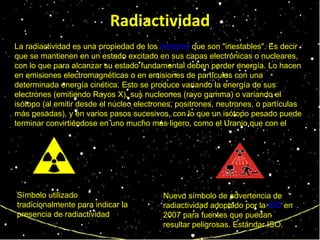 Radiactividad La radiactividad es una propiedad de los  isótopos  que son "inestables". Es decir que se mantienen en un estado excitado en sus capas electrónicas o nucleares, con lo que para alcanzar su estado fundamental deben perder energía. Lo hacen en emisiones electromagnéticas o en emisiones de partículas con una determinada energía cinética. Esto se produce variando la energía de sus electrones (emitiendo Rayos X), sus nucleones (rayo gamma) o variando el isótopo (al emitir desde el núcleo electrones, positrones, neutrones, o partículas más pesadas), y en varios pasos sucesivos, con lo que un isótopo pesado puede terminar convirtiéndose en uno mucho más ligero, como el Uranio que con el  transcurrir de los siglos acaba convirtiéndose en plomo. Símbolo utilizado tradicionalmente para indicar la presencia de radiactividad   Nuevo símbolo de advertencia de radiactividad adoptado por la  ISO  en 2007 para fuentes que puedan resultar peligrosas. Estándar ISO. 