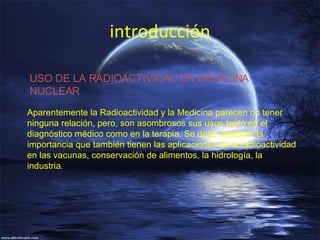 introducción Aparentemente la Radioactividad y la Medicina parecen no tener ninguna relación, pero, son asombrosos sus usos tanto en el diagnóstico médico como en la terapia. Se debe destacar la importancia que también tienen las aplicaciones de la radioactividad en las vacunas, conservación de alimentos, la hidrología, la industria . USO DE LA RADIOACTIVIDAD EN MEDICINA NUCLEAR  
