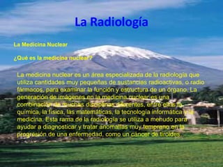 La Radiología La Medicina Nuclear ¿Qué es la medicina nuclear? La medicina nuclear es un área especializada de la radiología que utiliza cantidades muy pequeñas de sustancias radioactivas, o radio fármacos, para examinar la función y estructura de un órgano. La generación de imágenes en la medicina nuclear es una combinación de muchas disciplinas diferentes, entre ellas la química, la física, las matemáticas, la tecnología informática y la medicina. Esta rama de la radiología se utiliza a menudo para ayudar a diagnosticar y tratar anomalías muy temprano en la progresión de una enfermedad, como un cáncer de tiroides. 
