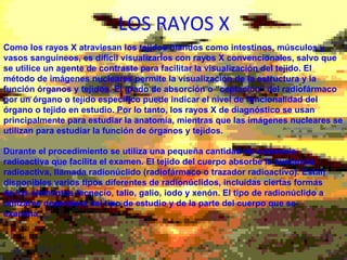 LOS RAYOS X Como los rayos X atraviesan los tejidos blandos como intestinos, músculos y vasos sanguíneos, es difícil visualizarlos con rayos X convencionales, salvo que se utilice un agente de contraste para facilitar la visualización del tejido. El método de imágenes nucleares permite la visualización de la estructura y la función órganos y tejidos. El grado de absorción o “captación” del radiofármaco por un órgano o tejido específico puede indicar el nivel de funcionalidad del órgano o tejido en estudio. Por lo tanto, los rayos X de diagnóstico se usan principalmente para estudiar la anatomía, mientras que las imágenes nucleares se utilizan para estudiar la función de órganos y tejidos. Durante el procedimiento se utiliza una pequeña cantidad de sustancia radioactiva que facilita el examen. El tejido del cuerpo absorbe la sustancia radioactiva, llamada radionúclido (radiofármaco o trazador radioactivo). Están disponibles varios tipos diferentes de radionúclidos, incluidas ciertas formas de los elementos tecnecio, talio, galio, iodo y xenón. El tipo de radionúclido a utilizarse dependerá del tipo de estudio y de la parte del cuerpo que se examina . 