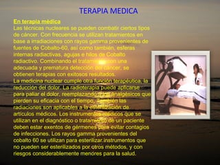 TERAPIA MEDICA En terapia médica Las técnicas nucleares se pueden combatir ciertos tipos de cáncer. Con frecuencia se utilizan tratamientos en base a irradiaciones con rayos gamma provenientes de fuentes de Cobalto-60, así como también, esferas internas radiactivas, agujas e hilos de Cobalto radiactivo. Combinando el tratamiento con una adecuada y prematura detección del cáncer, se obtienen terapias con exitosos resultados . La medicina nuclear cumple otra función terapéutica, la reducción del dolor. La radioterapia puede aplicarse para paliar el dolor, reemplazando a los analgésicos que pierden su eficacia con el tiempo. También las radiaciones son aplicables a la esterilización de artículos médicos. Los instrumentos médicos que se utilizan en el diagnóstico o tratamiento de un paciente deben estar exentos de gérmenes para evitar contagios de infecciones. Los rayos gamma provenientes del cobalto 60 se utilizan para esterilizar instrumentos que no pueden ser esterilizados por otros métodos, y con riesgos considerablemente menores para la salud. 