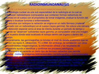RADIOINMUNOANALISIS   USO DE LA RADIOACTIVIDAD EN RADIOINMUNOANALISIS La radiología nuclear es una sub especialidad de la radiología en la cual se introducen radioisótopos (compuestos que contienen formas radiactivas de átomos) en el cuerpo con el propósitos de tomar imágenes, evaluar la función del órgano o localizar tumores o enfermedades. En estudios con isótopos la radiación se origina en un radio fármaco (material marcado con un  radioisótopo ) en el cuerpo (rayos gamma). Se coloca una cámara de detección especial cerca al área de interés durante un período de tiempo y cuando se "observan" suficientes rayos gamma, un computador crea una imagen que muestra dónde está localizado el isótopo dentro del órgano o dentro del cuerpo. Generalmente, las gammagrafías no brindan el nivel de detalle anatómico que se ve con los rayos X, ultrasonido, TC o IRM. Sin embargo, la correlación con otros procedimientos imagenológicos, la información clínica y los resultados de laboratorio ayuda a identificar y confirmar los procesos patológicos. Se administra al paciente un cierto tipo de fármaco radiactivo que permite estudiar, mediante imágenes bidimensionales (centelleografía) o tridimensionales (tomografía), el estado de diversos órganos del cuerpo humano.  De este modo se puede examinar el funcionamiento de la tiroides, el pulmón, el hígado y el riñón, así como el volumen y circulación sanguíneos. También, se utilizan radio fármacos como el Cromo - 51 para la exploración del bazo, el Selenio - 75 para el estudio del páncreas  
