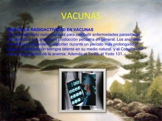 VACUNAS USO DE LA RADIOACTIVIDAD EN VACUNAS Se han elaborado radio vacunas para combatir enfermedades parasitarias del ganado y que afectan la producción pecuaria en general. Los animales sometidos al tratamiento soportan durante un período más prolongado el peligro de reinfección siempre latente en su medio natural. y el Cobalto - 57 para el diagnóstico de la anemia. Además el Tc-99, el Yodo 131...   
