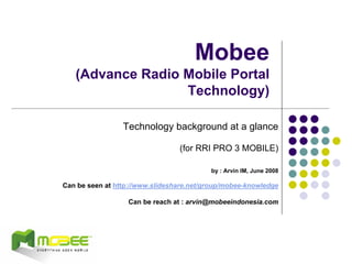 Mobee
   (Advance Radio Mobile Portal
                  Technology)

                 Technology background at a glance

                                 (for RRI PRO 3 MOBILE)

                                          by : Arvin IM, June 2008

Can be seen at http://www.slideshare.net/group/mobee-knowledge

                  Can be reach at : arvin@mobeeindonesia.com