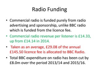 Radio Funding
• Commercial radio is funded purely from radio
advertising and sponsorship, unlike BBC radio
which is funded...