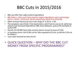 BBC Cuts in 2015/2016
• BBC cuts £8m from radio content expenditure
• BBC Radio 1, 1Xtra and 4 Extra had the largest expen...