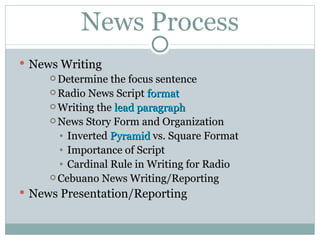News Process News  Writing Determine the focus sentence Radio News Script  format Writing the  lead paragraph News Story Form and Organization Inverted  Pyramid  vs. Square Format Importance of Script Cardinal Rule in Writing for Radio Cebuano News Writing/Reporting News Presentation/Reporting 