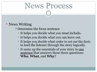 News Process News  Writing Determine the focus sentence It helps you decide what you  must include . It helps you decide what you  can leave out . It helps you decide what order to set out the facts  to lead the listener  through the story logically. It sums up the essentials of your story in  one sentence  that answers these three questions:  Who ,  What , and  Why ? 