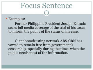 Focus Sentence Examples: Former Philippine President Joseph Estrada seeks full media coverage of the trial of his cases to inform the public of the status of his case. Giant broadcasting network ABS-CBN has vowed to remain free from government’s censorship especially during the times when the public needs most of the information. 