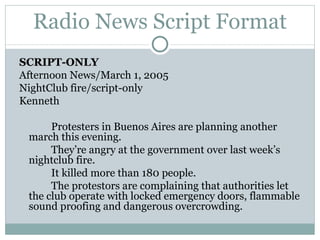 Radio News Script Format SCRIPT-ONLY Afternoon News/March 1, 2005 NightClub fire/script-only Kenneth Protesters in Buenos Aires are planning another march this evening. They’re angry at the government over last week’s nightclub fire. It killed more than 180 people. The protestors are complaining that authorities let the club operate with locked emergency doors, flammable sound proofing and dangerous overcrowding. 