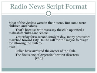 Radio News Script Format Most of the victims were in their teens. But some were children and babies.  That’s because witnesses say the club operated a makeshift child-care centre. Yesterday for a second straight day, many protestors marched toward City Hall to call for the mayor to resign for allowing the club to  exist. Police have arrested the owner of the club. The fire is one of Argentina’s worst disasters [end] 