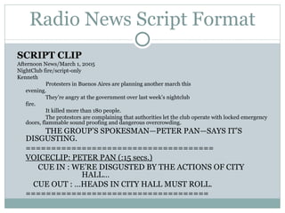 Radio News Script Format SCRIPT CLIP Afternoon News/March 1, 2005 NightClub fire/script-only Kenneth Protesters in Buenos Aires are planning another march this  evening. They’re angry at the government over last week’s nightclub  fire. It killed more than 180 people. The protestors are complaining that authorities let the club operate with locked emergency doors, flammable sound proofing and dangerous overcrowding. THE GROUP’S SPOKESMAN—PETER PAN—SAYS IT’S DISGUSTING. ===================================== VOICECLIP: PETER PAN (:15 secs.) CUE IN : WE’RE DISGUSTED BY THE ACTIONS OF CITY    HALL…   CUE OUT : …HEADS IN CITY HALL MUST ROLL. ==================================== 