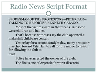 Radio News Script Format SPOKESMAN OF THE PROTESTORS—PETER PAN—TALKING TO REPORTER KENNETH GALANO… Most of the victims were in their teens. But some were children and babies.  That’s because witnesses say the club operated a makeshift child-care center. Yesterday for a second straight day, many protestors marched toward City Hall to call for the mayor to resign for allowing the club to  exist. Police have arrested the owner of the club. The fire is one of Argentina’s worst disasters.  
