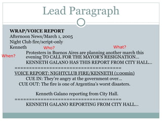 Lead Paragraph WRAP/VOICE REPORT Afternoon News/March 1, 2005 Night Club fire/script-only Kenneth Protesters in Buenos Aires  are  planning another march   this  evening  TO CALL FOR THE MAYOR’S RESIGNATION… KENNETH GALANO HAS THIS REPORT FROM CITY HALL… ===================================== VOICE REPORT: NIGHTCLUB FIRE/KENNETH (1:00min) CUE IN: They’re angry at the government over…    CUE OUT: The fire is one of Argentina’s worst disasters.  Kenneth Galano reporting from City Hall. ===================================== KENNETH GALANO REPORTING FROM CITY HALL…  Who? What? When? 