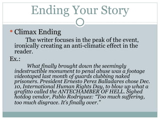 Ending Your Story Climax Ending The writer focuses in the peak of the event, ironically creating an anti-climatic effect in the reader. Ex.:   What finally brought down the seemingly indestructible monument to penal abuse was a footage videotaped last month of guards clubbing naked prisoners. President Ernesto Perez Balladares chose Dec. 10, International Human Rights Day, to blow up what a grafitto called the ANTECHAMBER OF HELL. Sighed hotdog vendor, Pablo Rodriguez: “Too much suffering, too much disgrace. It’s finally over.”   