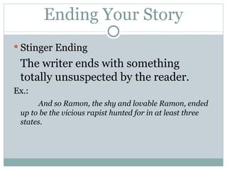 Ending Your Story Stinger Ending The writer ends with something totally unsuspected by the reader. Ex.:   And so Ramon, the shy and lovable Ramon, ended up to be the vicious rapist hunted for in at least three states. 