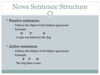 News Sentence Structure Passive sentences Follows the Object-Verb-Subject agreement Example:  O  V  S A man was bitten by the dog. Active sentences Follows the Subject-Verb-Object agreement Example: S  V  O The dog bites a man. 