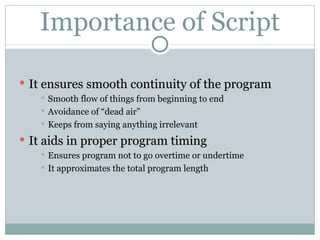 Importance of Script It ensures smooth continuity of the program Smooth flow of things from beginning to end Avoidance of “dead air” Keeps from saying anything irrelevant It aids in proper program timing Ensures program not to go overtime or undertime It approximates the total program length 