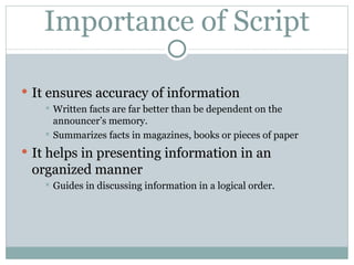 Importance of Script It ensures accuracy of information Written facts are far better than be dependent on the announcer’s memory. Summarizes facts in magazines, books or pieces of paper It helps in presenting information in an organized manner Guides in discussing information in a logical order. 