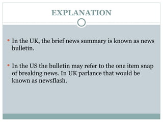 EXPLANATION In the UK, the brief news summary is known as news bulletin. In the US the bulletin may refer to the one item snap of breaking news. In UK parlance that would be known as newsflash. 