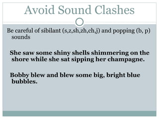 Avoid Sound Clashes Be careful of  sibilant  (s,z,sh,zh,ch,j) and  popping  (b, p) sounds She saw some shiny shells shimmering on the shore while she sat sipping her champagne.  Bobby blew and blew some big, bright blue bubbles. 