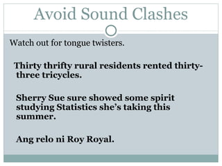 Avoid Sound Clashes Watch out for  tongue twisters . Thirty thrifty rural residents rented thirty-three tricycles. Sherry Sue sure showed some spirit studying Statistics she’s taking this summer. Ang relo ni Roy Royal. 