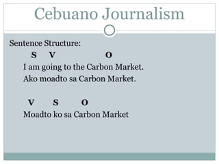 Cebuano Journalism Sentence Structure: S  V  O I am going to the Carbon Market. Ako moadto sa Carbon Market.   V  S  O Moadto ko sa Carbon Market 