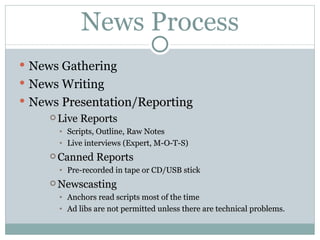 News Process News Gathering News Writing News  Presentation/Reporting Live Reports Scripts, Outline, Raw Notes Live interviews (Expert, M-O-T-S) Canned Reports Pre-recorded in tape or CD/USB stick Newscasting Anchors read scripts most of the time Ad libs are not permitted unless there are technical problems. 