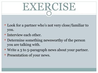 EXERCISE Look for a partner who’s  not very  close/familiar to you. Interview  each other. Determine something  newsworthy  of the person you are talking with. Write a 3 to 5-paragraph  news  about your partner. Presentation  of your news. 