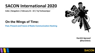 SACON
SACON International 2020
India | Bangalore | February 21 - 22 | Taj Yeshwantpur
On the Wings of Time:
Past, Present and Future of Radio Communication Hacking
Harshit Agrawal
@harshitnic
 