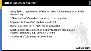SACON 2020
● Using SDR to replace most of Hardware for implementation of Radio
Networking
● SDR can act as VSAs when connected to a computer
● Implementation as SoC (System on a Chip)
● Higher end SDRs have FPGAs for on-board DSP
● Most signal processing and all display functions take place in
external computer, e.g., using GNU Radio
● Shuttles RF I/Q Samples to DSP or host
SDR as Spectrum Analyser
 