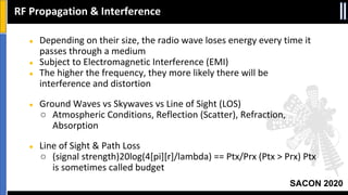 SACON 2020
● Depending on their size, the radio wave loses energy every time it
passes through a medium
● Subject to Electromagnetic Interference (EMI)
● The higher the frequency, they more likely there will be
interference and distortion
● Ground Waves vs Skywaves vs Line of Sight (LOS)
○ Atmospheric Conditions, Reflection (Scatter), Refraction,
Absorption
● Line of Sight & Path Loss
○ (signal strength)20log(4[pi][r]/lambda) == Ptx/Prx (Ptx > Prx) Ptx
is sometimes called budget
RF Propagation & Interference
 